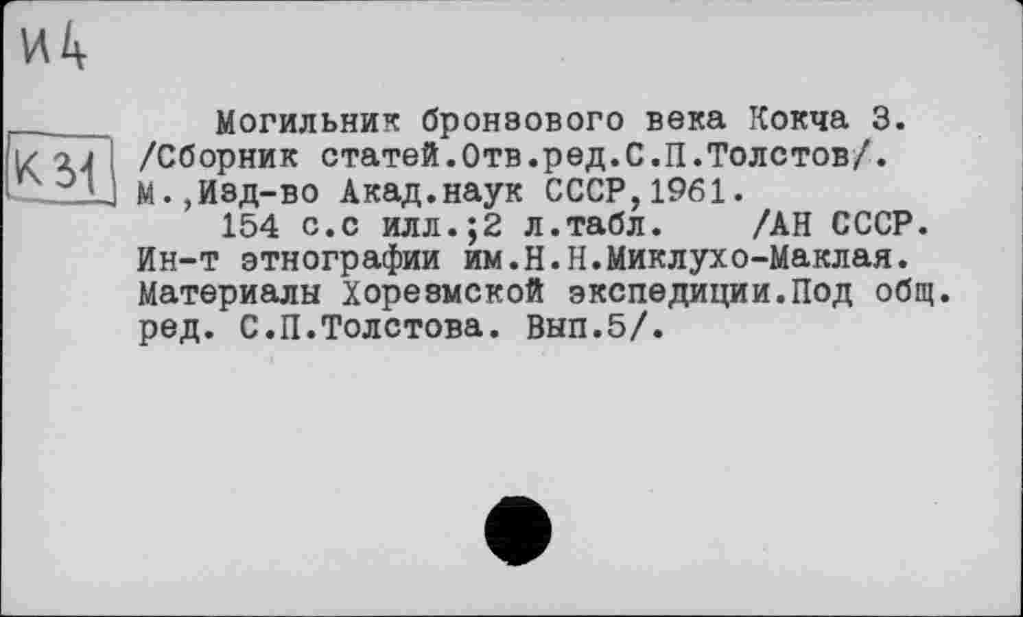 ﻿Могильник бронзового века Кокча 3. /Сборник статей.Отв.ред.С.П.Толстов/. М.,Изд-во Акад.наук СССР,1961.
154 с.с илл.;2 л.табл. /АН СССР. Ин-т этнографии им.Н.Н.Миклухо-Маклая. Материалы Хорезмской экспедиции.Под общ. ред. С.П.Толстова. Вып.5/.